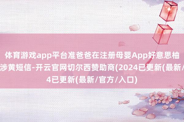 体育游戏app平台准爸爸在注册母婴App好意思柚后常常收到涉黄短信-开云官网切尔西赞助商(2024已更新(最新/官方/入口)