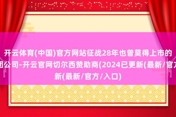 开云体育(中国)官方网站征战28年也曾莫得上市的保障集团公司-开云官网切尔西赞助商(2024已更新(最新/官方/入口)