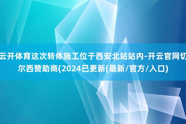 云开体育这次转体施工位于西安北站站内-开云官网切尔西赞助商(2024已更新(最新/官方/入口)