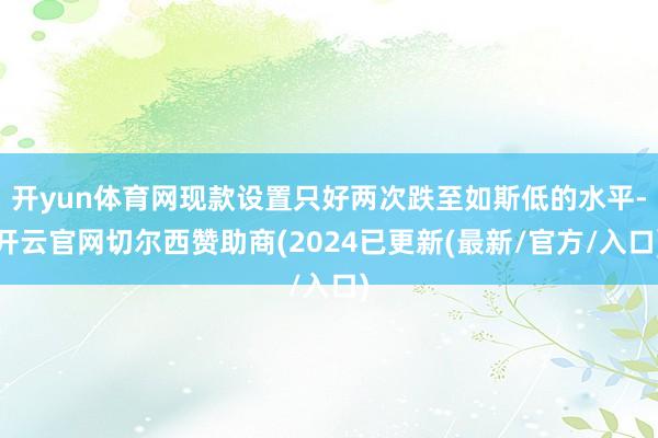 开yun体育网现款设置只好两次跌至如斯低的水平-开云官网切尔西赞助商(2024已更新(最新/官方/入口)