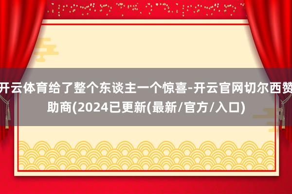 开云体育给了整个东谈主一个惊喜-开云官网切尔西赞助商(2024已更新(最新/官方/入口)