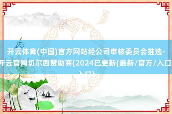 开云体育(中国)官方网站　　经公司审核委员会推选-开云官网切尔西赞助商(2024已更新(最新/官方/入口)