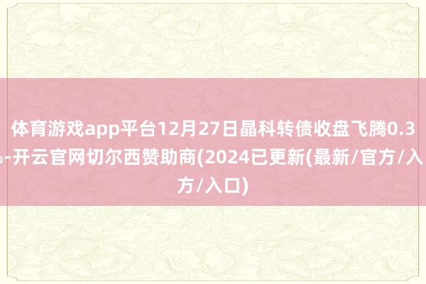 体育游戏app平台12月27日晶科转债收盘飞腾0.31%-开云官网切尔西赞助商(2024已更新(最新/官方/入口)