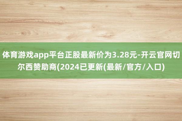 体育游戏app平台正股最新价为3.28元-开云官网切尔西赞助商(2024已更新(最新/官方/入口)