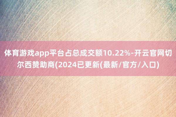体育游戏app平台占总成交额10.22%-开云官网切尔西赞助商(2024已更新(最新/官方/入口)