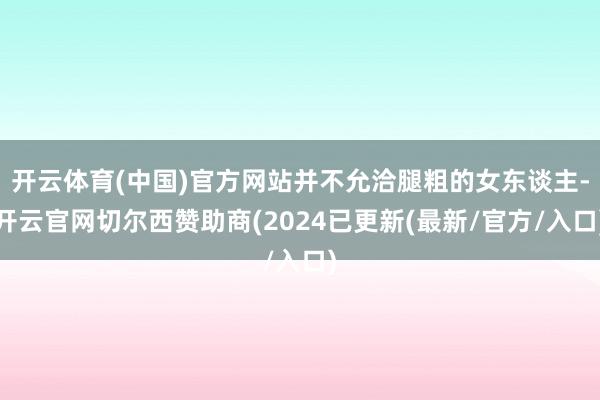 开云体育(中国)官方网站并不允洽腿粗的女东谈主-开云官网切尔西赞助商(2024已更新(最新/官方/入口)
