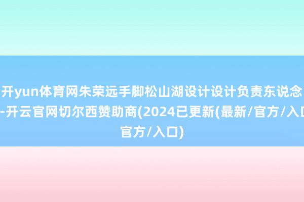 开yun体育网朱荣远手脚松山湖设计设计负责东说念主-开云官网切尔西赞助商(2024已更新(最新/官方/入口)