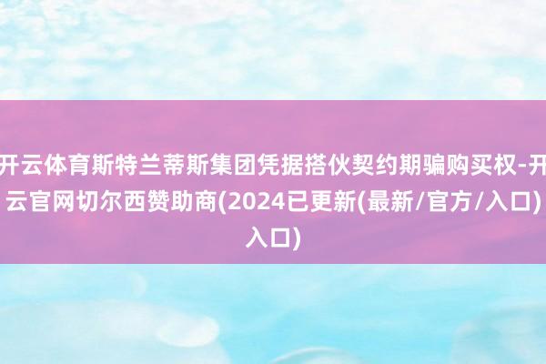 开云体育斯特兰蒂斯集团凭据搭伙契约期骗购买权-开云官网切尔西赞助商(2024已更新(最新/官方/入口)