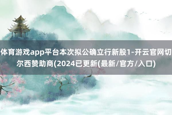 体育游戏app平台本次拟公确立行新股1-开云官网切尔西赞助商(2024已更新(最新/官方/入口)