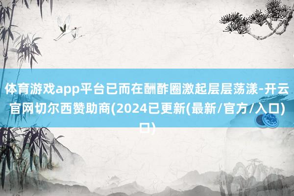 体育游戏app平台已而在酬酢圈激起层层荡漾-开云官网切尔西赞助商(2024已更新(最新/官方/入口)