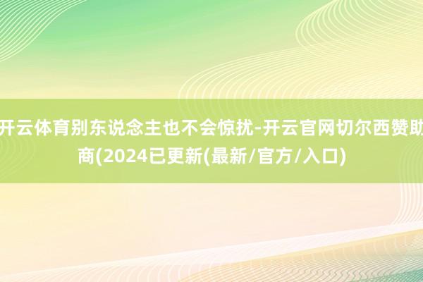 开云体育别东说念主也不会惊扰-开云官网切尔西赞助商(2024已更新(最新/官方/入口)