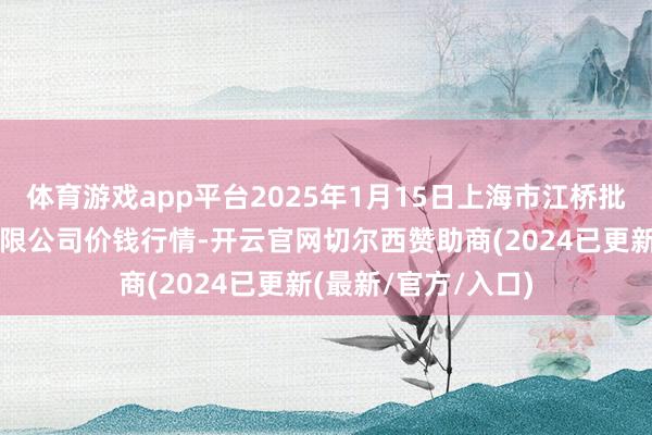 体育游戏app平台2025年1月15日上海市江桥批发阛阓计算科罚有限公司价钱行情-开云官网切尔西赞助商(2024已更新(最新/官方/入口)