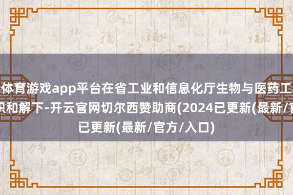 体育游戏app平台在省工业和信息化厅生物与医药工业处的组织和解下-开云官网切尔西赞助商(2024已更新(最新/官方/入口)