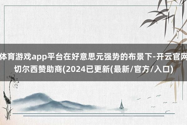 体育游戏app平台在好意思元强势的布景下-开云官网切尔西赞助商(2024已更新(最新/官方/入口)