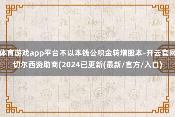 体育游戏app平台不以本钱公积金转增股本-开云官网切尔西赞助商(2024已更新(最新/官方/入口)