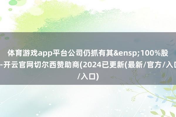 体育游戏app平台公司仍抓有其&ensp;100%股权-开云官网切尔西赞助商(2024已更新(最新/官方/入口)