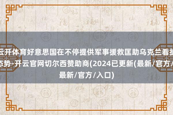 云开体育好意思国在不停提供军事援救匡助乌克兰看护战场态势-开云官网切尔西赞助商(2024已更新(最新/官方/入口)