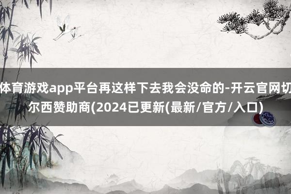 体育游戏app平台再这样下去我会没命的-开云官网切尔西赞助商(2024已更新(最新/官方/入口)