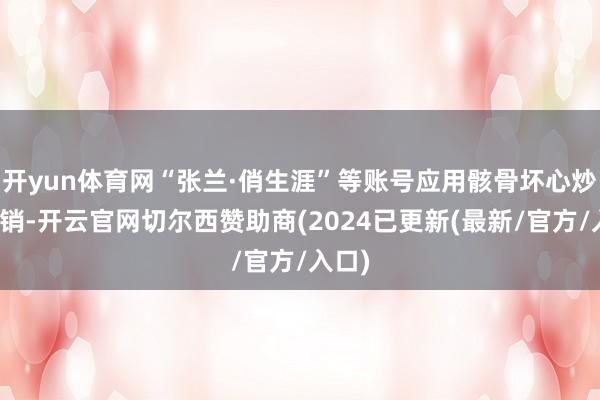 开yun体育网“张兰·俏生涯”等账号应用骸骨坏心炒作营销-开云官网切尔西赞助商(2024已更新(最新/官方/入口)