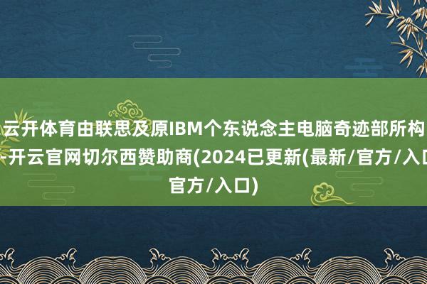 云开体育由联思及原IBM个东说念主电脑奇迹部所构成-开云官网切尔西赞助商(2024已更新(最新/官方/入口)