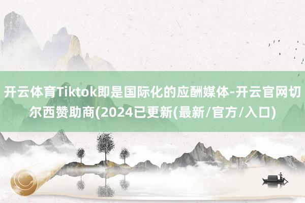 开云体育Tiktok即是国际化的应酬媒体-开云官网切尔西赞助商(2024已更新(最新/官方/入口)