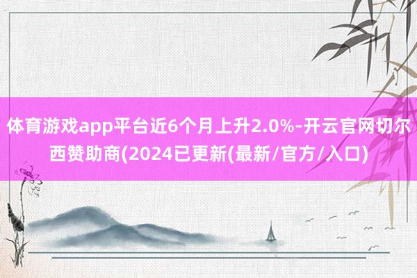 体育游戏app平台近6个月上升2.0%-开云官网切尔西赞助商(2024已更新(最新/官方/入口)