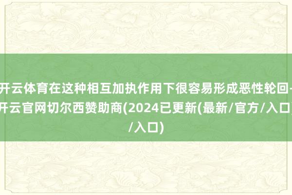 开云体育在这种相互加执作用下很容易形成恶性轮回-开云官网切尔西赞助商(2024已更新(最新/官方/入口)