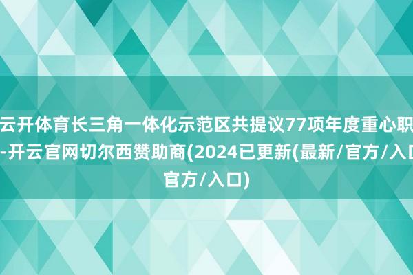 云开体育长三角一体化示范区共提议77项年度重心职责-开云官网切尔西赞助商(2024已更新(最新/官方/入口)