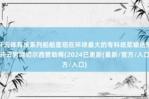 开云体育该系列船舶是现在环球最大的专科纸浆输送船-开云官网切尔西赞助商(2024已更新(最新/官方/入口)