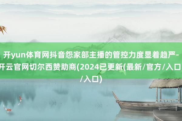 开yun体育网抖音怨家部主播的管控力度显着趋严-开云官网切尔西赞助商(2024已更新(最新/官方/入口)