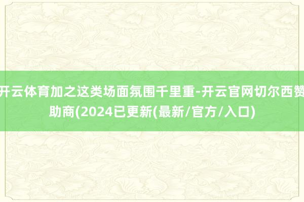 开云体育加之这类场面氛围千里重-开云官网切尔西赞助商(2024已更新(最新/官方/入口)