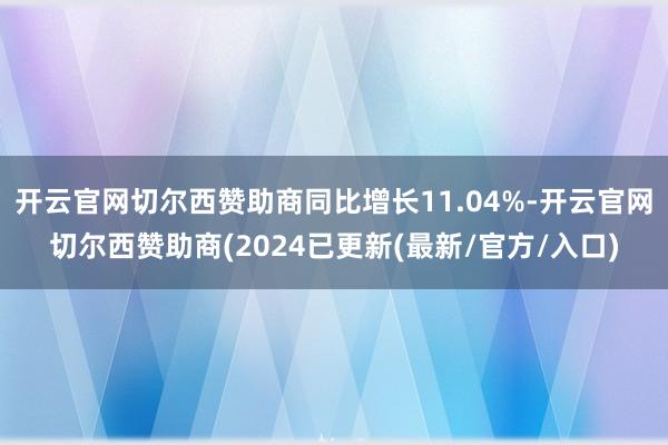 开云官网切尔西赞助商同比增长11.04%-开云官网切尔西赞助商(2024已更新(最新/官方/入口)