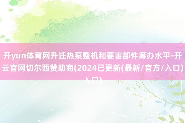 开yun体育网升迁热泵整机和要害部件筹办水平-开云官网切尔西赞助商(2024已更新(最新/官方/入口)