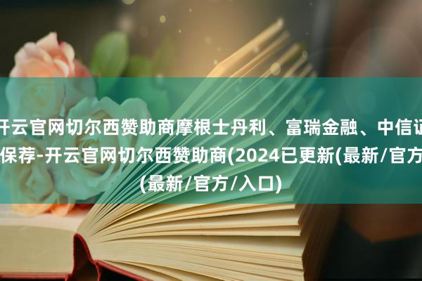 开云官网切尔西赞助商摩根士丹利、富瑞金融、中信证券联席保荐-开云官网切尔西赞助商(2024已更新(最新/官方/入口)