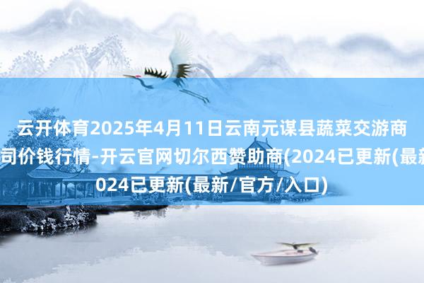 云开体育2025年4月11日云南元谋县蔬菜交游商场有限牵涉公司价钱行情-开云官网切尔西赞助商(2024已更新(最新/官方/入口)
