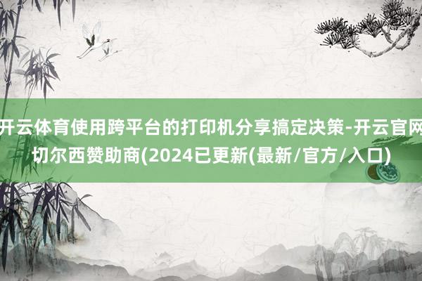 开云体育使用跨平台的打印机分享搞定决策-开云官网切尔西赞助商(2024已更新(最新/官方/入口)