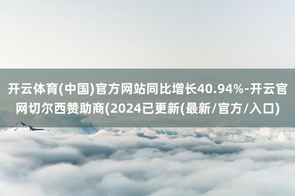 开云体育(中国)官方网站同比增长40.94%-开云官网切尔西赞助商(2024已更新(最新/官方/入口)