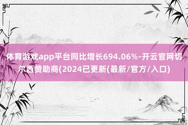 体育游戏app平台同比增长694.06%-开云官网切尔西赞助商(2024已更新(最新/官方/入口)