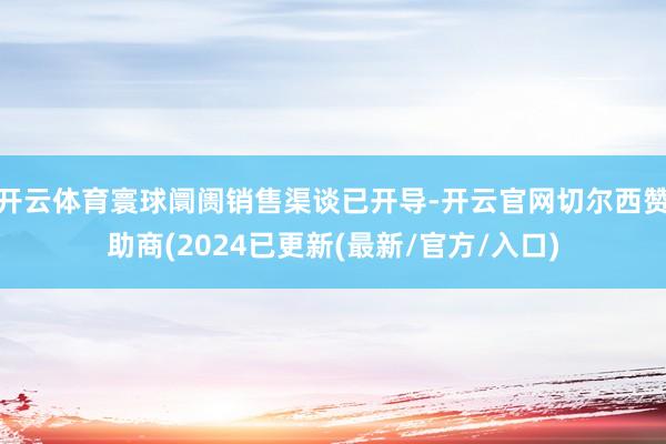 开云体育寰球阛阓销售渠谈已开导-开云官网切尔西赞助商(2024已更新(最新/官方/入口)