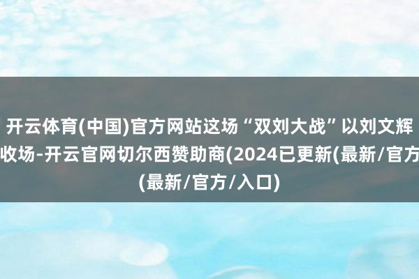 开云体育(中国)官方网站这场“双刘大战”以刘文辉的惨败收场-开云官网切尔西赞助商(2024已更新(最新/官方/入口)
