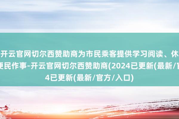 开云官网切尔西赞助商为市民乘客提供学习阅读、休憩办公等便民作事-开云官网切尔西赞助商(2024已更新(最新/官方/入口)