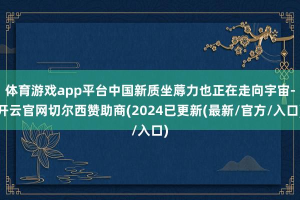 体育游戏app平台中国新质坐蓐力也正在走向宇宙-开云官网切尔西赞助商(2024已更新(最新/官方/入口)