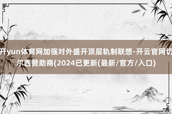 开yun体育网加强对外盛开顶层轨制联想-开云官网切尔西赞助商(2024已更新(最新/官方/入口)