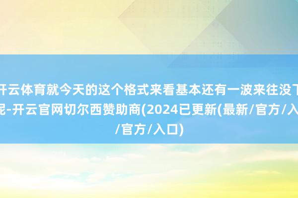 开云体育就今天的这个格式来看基本还有一波来往没下来呢-开云官网切尔西赞助商(2024已更新(最新/官方/入口)