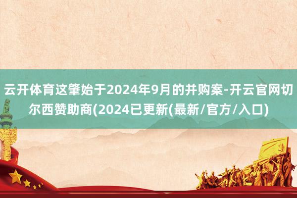 云开体育这肇始于2024年9月的并购案-开云官网切尔西赞助商(2024已更新(最新/官方/入口)