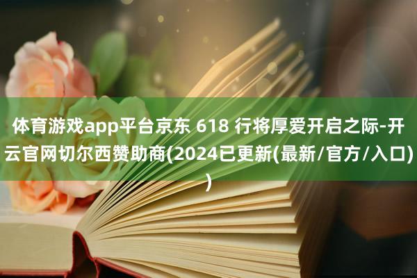 体育游戏app平台京东 618 行将厚爱开启之际-开云官网切尔西赞助商(2024已更新(最新/官方/入口)