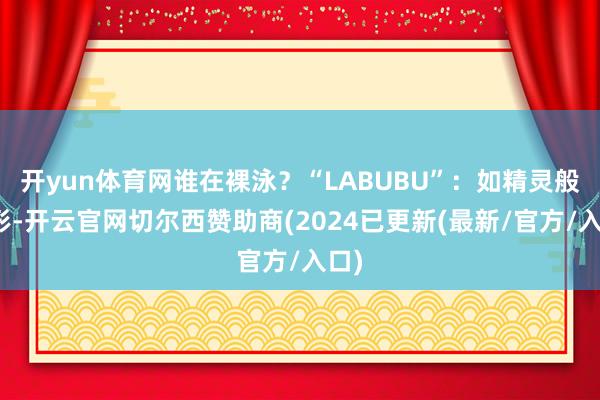 开yun体育网谁在裸泳?“LABUBU”:如精灵般外形-开云官网切尔西赞助商(2024已更新(最新/官方/入口)