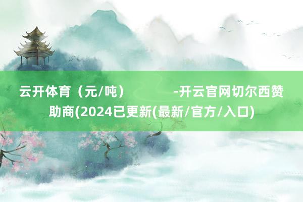 云开体育（元/吨）            -开云官网切尔西赞助商(2024已更新(最新/官方/入口)