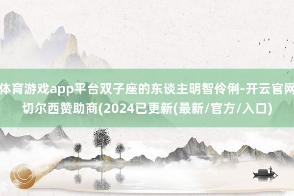 体育游戏app平台双子座的东谈主明智伶俐-开云官网切尔西赞助商(2024已更新(最新/官方/入口)