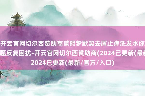 开云官网切尔西赞助商黛熙梦默契去屑止痒洗发水你是否被头皮问题反复困扰-开云官网切尔西赞助商(2024已更新(最新/官方/入口)